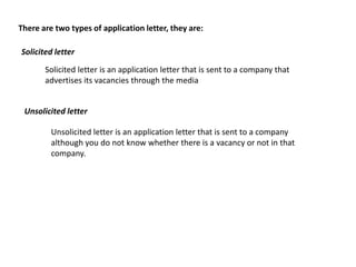 There are two types of application letter, they are:

Solicited letter

       Solicited letter is an application letter that is sent to a company that
       advertises its vacancies through the media


 Unsolicited letter

         Unsolicited letter is an application letter that is sent to a company
         although you do not know whether there is a vacancy or not in that
         company.
 