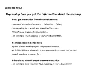Language Focus

Expressing how you get the information about the vacancy.

     If you got information from the advertisement
     I have read your advertisement in ... (where) on ... (when)
     I am applying for ... which you advertised in ... on ...
     With reference to your advertisement in ...
     I am writing to you in response to your advertisement for...


     If someone recommended you
     A friend of mine working in your company told me that...
     Mr. Robbie Williams, who works in your Accounts Department, told me that
     you will soon have a vacancy for …


     If there is no advertisement or recommendation
     I am writing to ask if you might have a vacancy in your ... Department
 
