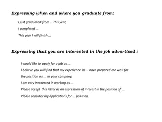 Expressing when and where you graduate from:

   I just graduated from ... this year,
   I completed ...
   This year I will finish ...



Expressing that you are interested in the job advertised :

     I would like to apply for a job as ...
     I believe you will find that my experience in ... have prepared me well for
     the position as ... in your company.
     I am very interested in working as ...
     Please accept this letter as an expression of interest in the position of ...
     Please consider my applications for ... position
 
