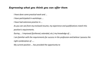 Expressing what you think you can offer them

   I have done some practical work and ...
   I have participated in workshops ...
   I have had extensive practice in ...
   As you can see from my enclosed resume, my experience and qualifications match this
   position's requirements.
   During ... I improved (furthered, extended, etc.) my knowledge of ...
   I am familiar with the requirements for success in the profession and believe I possess the
   right combination of …..
   My current position ... has provided the opportunity to
 