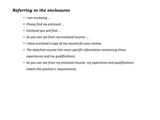 Referring to the enclosures
     • I am enclosing ...
     • Please find my enclosed ...
     • Enclosed you will find ...
     • As you can see from my enclosed resume ...
     • I have enclosed a copy of my resume for your review.
     • The attached resume lists more specific information concerning these
       experiences and my qualifications.
     • As you can see from my enclosed resume, my experience and qualifications
       match this position's requirements.
 