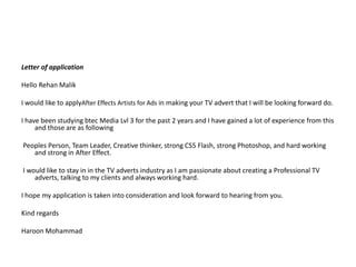 Letter of application ?Hello Rehan Malik ?I would like to applyAfter Effects Artists for Ads in making your TV advert that I will be looking forward do. ?I have been studying btec Media Lvl 3 for the past 2 years and I have gained a lot of experience from this and those are as following? Peoples Person, Team Leader, Creative thinker, strong CS5 Flash, strong Photoshop, and hard working and strong in After Effect. ? I would like to stay in in the TV adverts industry as I am passionate about creating a Professional TV adverts, talking to my clients and always working hard. ?I hope my application is taken into consideration and look forward to hearing from you.?Kind regards ?Haroon Mohammad