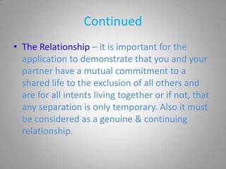 Continued
• The Relationship – it is important for the
  application to demonstrate that you and your
  partner have a mutual commitment to a
  shared life to the exclusion of all others and
  are for all intents living together or if not, that
  any separation is only temporary. Also it must
  be considered as a genuine & continuing
  relationship.
 