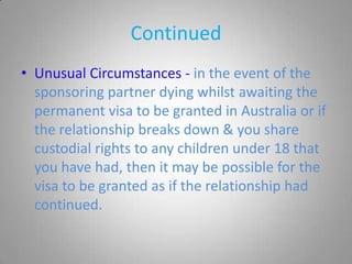 Continued
• Unusual Circumstances - in the event of the
  sponsoring partner dying whilst awaiting the
  permanent visa to be granted in Australia or if
  the relationship breaks down & you share
  custodial rights to any children under 18 that
  you have had, then it may be possible for the
  visa to be granted as if the relationship had
  continued.
 