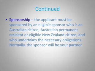 Continued
• Sponsorship – the applicant must be
  sponsored by an eligible sponsor who is an
  Australian citizen, Australian permanent
  resident or eligible New Zealand citizen, and
  who undertakes the necessary obligations.
  Normally, the sponsor will be your partner.
 