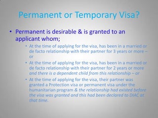 Permanent or Temporary Visa?
• Permanent is desirable & is granted to an
  applicant whom;
     • At the time of applying for the visa, has been in a married or
       de facto relationship with their partner for 3 years or more –
       or
     • At the time of applying for the visa, has been in a married or
       de facto relationship with their partner for 2 years or more
       and there is a dependent child from this relationship – or
     • At the time of applying for the visa, their partner was
       granted a Protection visa or permanent visa under the
       humanitarian program & the relationship had existed before
       the visa was granted and this had been declared to DIAC at
       that time.
 