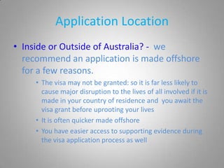 Application Location
• Inside or Outside of Australia? - we
  recommend an application is made offshore
  for a few reasons.
     • The visa may not be granted: so it is far less likely to
       cause major disruption to the lives of all involved if it is
       made in your country of residence and you await the
       visa grant before uprooting your lives
     • It is often quicker made offshore
     • You have easier access to supporting evidence during
       the visa application process as well
 