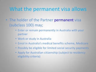 What the permanent visa allows
• The holder of the Partner permanent visa
  (subclass 100) may;
     • Enter or remain permanently in Australia with your
       partner
     • Work or study in Australia
     • Enrol in Australia’s medical benefits scheme, Medicare
     • Possibly be eligible for limited social security payments
     • Apply for Australian citizenship (subject to residency
       eligibility criteria)
 