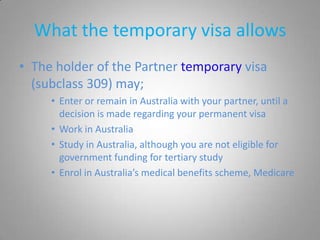 What the temporary visa allows
• The holder of the Partner temporary visa
  (subclass 309) may;
     • Enter or remain in Australia with your partner, until a
       decision is made regarding your permanent visa
     • Work in Australia
     • Study in Australia, although you are not eligible for
       government funding for tertiary study
     • Enrol in Australia’s medical benefits scheme, Medicare
 