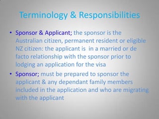 Terminology & Responsibilities
• Sponsor & Applicant; the sponsor is the
  Australian citizen, permanent resident or eligible
  NZ citizen: the applicant is in a married or de
  facto relationship with the sponsor prior to
  lodging an application for the visa
• Sponsor; must be prepared to sponsor the
  applicant & any dependant family members
  included in the application and who are migrating
  with the applicant
 