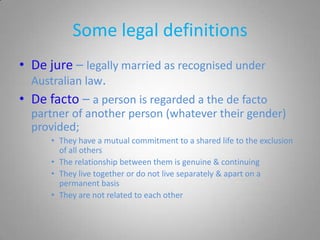 Some legal definitions
• De jure – legally married as recognised under
  Australian law.
• De facto – a person is regarded a the de facto
  partner of another person (whatever their gender)
  provided;
      • They have a mutual commitment to a shared life to the exclusion
        of all others
      • The relationship between them is genuine & continuing
      • They live together or do not live separately & apart on a
        permanent basis
      • They are not related to each other
 