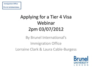 Immigration Office

f
BRUNEL
INTERNATIONAL

                     Applying for a Tier 4 Visa
                            Webinar
                        2pm 03/07/2012
                    By Brunel International’s
                       Immigration Office
              Lorraine Clark & Laura Cable-Burgess
 
