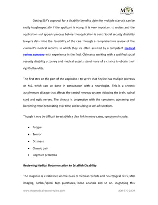 www.mosmedicalrecordreview.com 800-670-2809
Getting SSA’s approval for a disability benefits claim for multiple sclerosis can be
really tough especially if the applicant is young. It is very important to understand the
application and appeals process before the application is sent. Social security disability
lawyers determine the feasibility of the case through a comprehensive review of the
claimant’s medical records, in which they are often assisted by a competent medical
review company with experience in the field. Claimants working with a qualified social
security disability attorney and medical experts stand more of a chance to obtain their
rightful benefits.
The first step on the part of the applicant is to verify that he/she has multiple sclerosis
or MS, which can be done in consultation with a neurologist. This is a chronic
autoimmune disease that affects the central nervous system including the brain, spinal
cord and optic nerves. The disease is progressive with the symptoms worsening and
becoming more debilitating over time and resulting in loss of functions.
Though it may be difficult to establish a clear link in many cases, symptoms include:
 Fatigue
 Tremor
 Dizziness
 Chronic pain
 Cognitive problems
Reviewing Medical Documentation to Establish Disability
The diagnosis is established on the basis of medical records and neurological tests, MRI
imaging, lumbar/spinal taps punctures, blood analysis and so on. Diagnosing this
 
