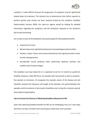 www.mosmedicalrecordreview.com 800-670-2809
condition is made difficult because the progression of symptoms may be significantly
slowed down by treatment. The claimant has to demonstrate that his/her capacity to
perform gainful work activity has been severely limited by this condition. Disability
Determination Services (DDS), the state-run agency would be looking for detailed
information regarding the symptoms, and the limitations imposed on the claimant’s
day-to-day functioning.
Let us look at some of the disabilities that would qualify for MS disability benefits.
 Impairment of vision
 Mental impairment signified by behavioral and psychological abnormalities
 Paralysis, ataxia, tremor and sensory disturbances that signify persistent motor
function disorganization
 Considerable muscle weakness when performing repetitive activities and
notable motor function fatigue.
The disability must have lasted for or is expected to last for 12 months to qualify for
disability allowance. Most MS forms are episodic with sick periods as well as symptom-
free periods or remissions. SS recognizes this episodic nature of the disease and will
therefore evaluate the frequency and length of the episodes, the period between the
episodes and the existence of permanent disabilities even during the remission period,
when determining disability.
Tips to Increase the Chances of Obtaining Disability Allowance for MS
Given that obtaining disability benefits for MS can be challenging, here are a few steps
claimants can take so thatthe claim processing is made easier and successful.
 