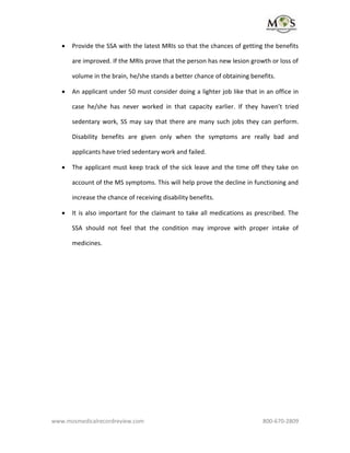 www.mosmedicalrecordreview.com 800-670-2809
 Provide the SSA with the latest MRIs so that the chances of getting the benefits
are improved. If the MRIs prove that the person has new lesion growth or loss of
volume in the brain, he/she stands a better chance of obtaining benefits.
 An applicant under 50 must consider doing a lighter job like that in an office in
case he/she has never worked in that capacity earlier. If they haven’t tried
sedentary work, SS may say that there are many such jobs they can perform.
Disability benefits are given only when the symptoms are really bad and
applicants have tried sedentary work and failed.
 The applicant must keep track of the sick leave and the time off they take on
account of the MS symptoms. This will help prove the decline in functioning and
increase the chance of receiving disability benefits.
 It is also important for the claimant to take all medications as prescribed. The
SSA should not feel that the condition may improve with proper intake of
medicines.
 