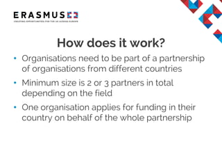 • Organisations need to be part of a partnership
of organisations from different countries
• Minimum size is 2 or 3 partners in total
depending on the field
• One organisation applies for funding in their
country on behalf of the whole partnership
How does it work?
 