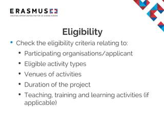 Eligibility
• Check the eligibility criteria relating to:
• Participating organisations/applicant
• Eligible activity types
• Venues of activities
• Duration of the project
• Teaching, training and learning activities (if
applicable)
 