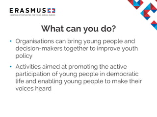 • Organisations can bring young people and
decision-makers together to improve youth
policy
• Activities aimed at promoting the active
participation of young people in democratic
life and enabling young people to make their
voices heard
What can you do?
 