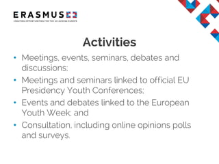 • Meetings, events, seminars, debates and
discussions;
• Meetings and seminars linked to official EU
Presidency Youth Conferences;
• Events and debates linked to the European
Youth Week; and
• Consultation, including online opinions polls
and surveys.
Activities
 
