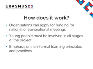 • Organisations can apply for funding for
national or transnational meetings
• Young people must be involved in all stages
of the project
• Emphasis on non-formal learning principles
and practices
How does it work?
 