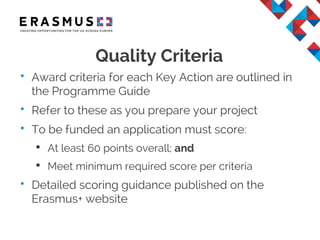 Quality Criteria
• Award criteria for each Key Action are outlined in
the Programme Guide
• Refer to these as you prepare your project
• To be funded an application must score:
• At least 60 points overall; and
• Meet minimum required score per criteria
• Detailed scoring guidance published on the
Erasmus+ website
 