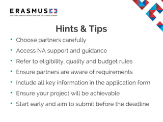 Hints & Tips
• Choose partners carefully
• Access NA support and guidance
• Refer to eligibility, quality and budget rules
• Ensure partners are aware of requirements
• Include all key information in the application form
• Ensure your project will be achievable
• Start early and aim to submit before the deadline
 