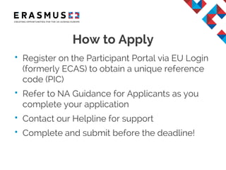 • Register on the Participant Portal via EU Login
(formerly ECAS) to obtain a unique reference
code (PIC)
• Refer to NA Guidance for Applicants as you
complete your application
• Contact our Helpline for support
• Complete and submit before the deadline!
How to Apply
 