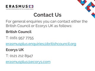 Contact Us
For general enquiries you can contact either the
British Council or Ecorys UK as follows:
British Council
T: 0161 957 7755
erasmusplus.enquiries@britishcouncil.org
Ecorys UK
T: 0121 212 8947
erasmusplus@ecorys.com
 