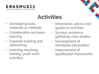 Activities
• Developing tools,
materials or methods
• Collaboration and peer-
learning
• Capacity building and
networking
• Learning, teaching,
training, youth work
activities
• Information, advice and
guidance activities
• Surveys, evidence
gathering, case studies
• Development of
standards and profiles
• Improvement of
qualification frameworks
 