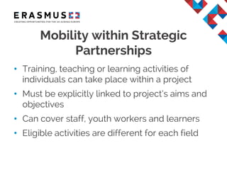 • Training, teaching or learning activities of
individuals can take place within a project
• Must be explicitly linked to project’s aims and
objectives
• Can cover staff, youth workers and learners
• Eligible activities are different for each field
Mobility within Strategic
Partnerships
 