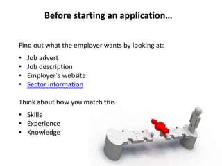 Find out what the employer wants by looking at:
• Job advert
• Job description
• Employer´s website
• Sector information
Think about how you match this
• Skills
• Experience
• Knowledge
Before starting an application…
 