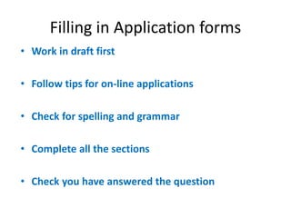 Filling in Application forms
• Work in draft first
• Follow tips for on-line applications
• Check for spelling and grammar
• Complete all the sections
• Check you have answered the question
 