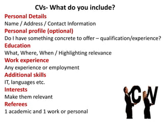 Personal Details
Name / Address / Contact Information
Personal profile (optional)
Do I have something concrete to offer – qualification/experience?
Education
What, Where, When / Highlighting relevance
Work experience
Any experience or employment
Additional skills
IT, languages etc.
Interests
Make them relevant
Referees
1 academic and 1 work or personal
CVs- What do you include?
 