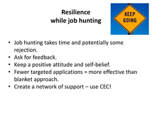 Resilience
while job hunting
• Job hunting takes time and potentially some
rejection.
• Ask for feedback.
• Keep a positive attitude and self-belief.
• Fewer targeted applications = more effective than
blanket approach.
• Create a network of support – use CEC!
 