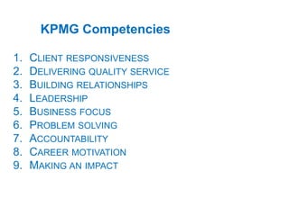 1. CLIENT RESPONSIVENESS
2. DELIVERING QUALITY SERVICE
3. BUILDING RELATIONSHIPS
4. LEADERSHIP
5. BUSINESS FOCUS
6. PROBLEM SOLVING
7. ACCOUNTABILITY
8. CAREER MOTIVATION
9. MAKING AN IMPACT
KPMG Competencies
 