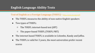 English Language Ability Tests 
Test of English as a Foreign Language (TOEFL) - http://www.ets.org/toefl 
●The TOEFL measures the ability of non-native English speakers 
●Two types of TOEFL: 
○The TOEFL internet-based test (iBT) 
○The paper-based TOEFL (TOEFL PBT) 
●The internet based TOEFL is available in Colombo, Kandy and Jaffna. 
●The TOEFL is valid for 2 years, the most universities prefer recent scores 
 