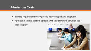 Admissions Tests 
●Testing requirements vary greatly between graduate programs 
●Applicants should confirm directly with the university to which you plan to apply 
 