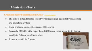 Admissions Tests 
Graduate Record Examination (GRE) - www.ets.org/gre 
●The GRE is a standardized test of verbal reasoning, quantitative reasoning and analytical writing 
●Many graduate universities accept GRE scores 
●Currently ETS offers the paper based GRE exam twice a year in Sri Lanka, usually in February and November. 
●Scores are valid for 5 years 
 