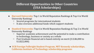 Different Opportunities in Other Countries 
(USA Scholarships) 
●Harvard University: Top 1 in World Reputation Rankings & Top 4 in World University Rankings 
○Several programs for international students 
○It also oversees additional funds which support students 
●Stanford University: Top 6 in World Reputation Rankings & Top 2 in World University Rankings 
○Superior academic achievement and the potential to make a contribution to technology, business or society as a whole 
○Post Graduate financial aid is based entirely on merit (U.S.$6,000 to U.S.$22,000) 
● UCB Foreign Fulbright Student Program, MIT Kennedy scholarships, California Institute of Technology scholarship programs 
 