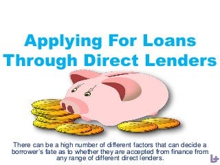 Applying For Loans
Through Direct Lenders
There can be a high number of different factors that can decide a
borrower’s fate as to whether they are accepted from finance from
any range of different direct lenders.
 