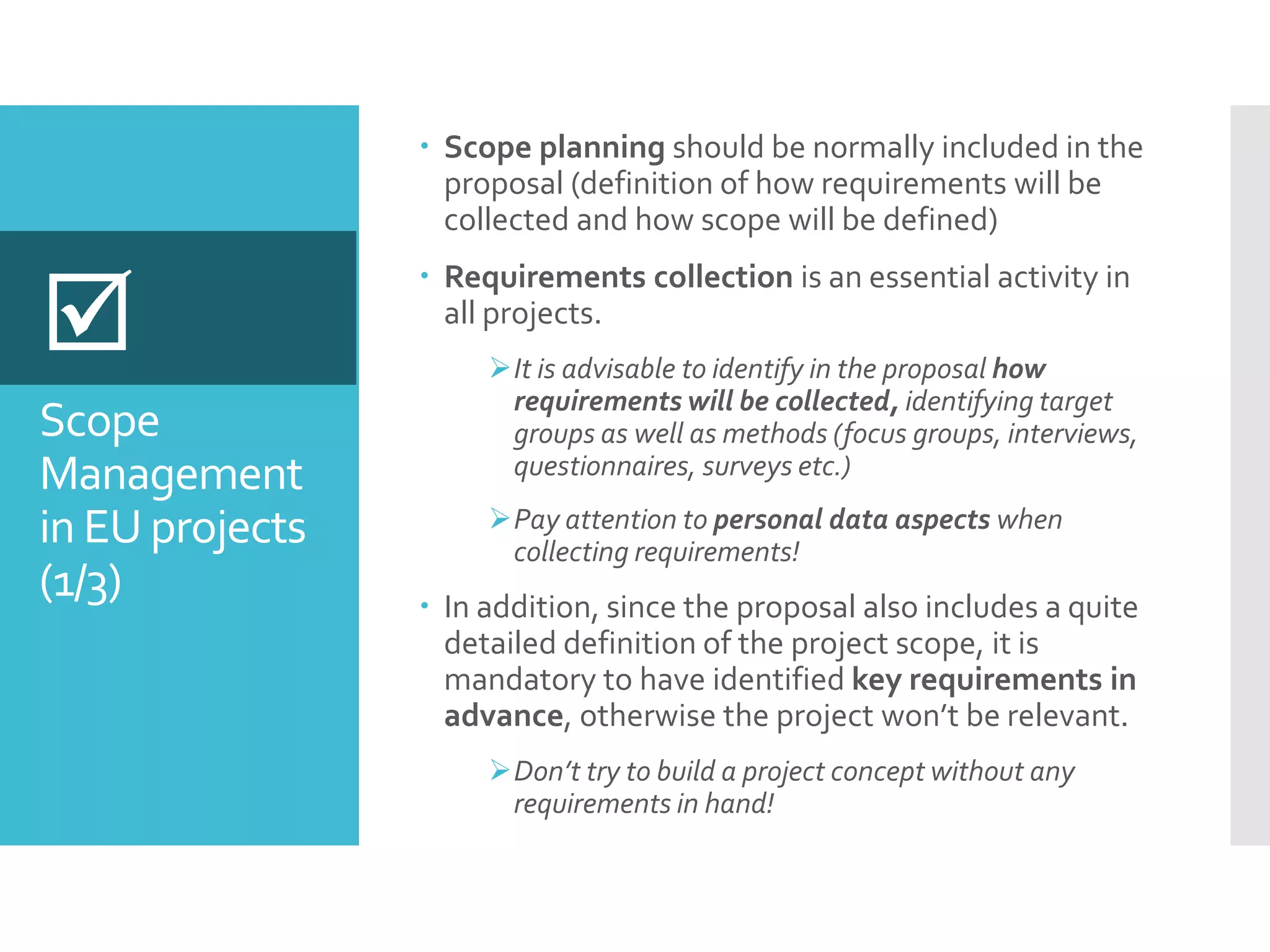 Scope
Management
in EU projects
(1/3)
 Scope planning should be normally included in the
proposal (definition of how requirements will be
collected and how scope will be defined)
 Requirements collection is an essential activity in
all projects.
It is advisable to identify in the proposal how
requirements will be collected, identifying target
groups as well as methods (focus groups, interviews,
questionnaires, surveys etc.)
Pay attention to personal data aspects when
collecting requirements!
 In addition, since the proposal also includes a quite
detailed definition of the project scope, it is
mandatory to have identified key requirements in
advance, otherwise the project won’t be relevant.
Don’t try to build a project concept without any
requirements in hand!

 