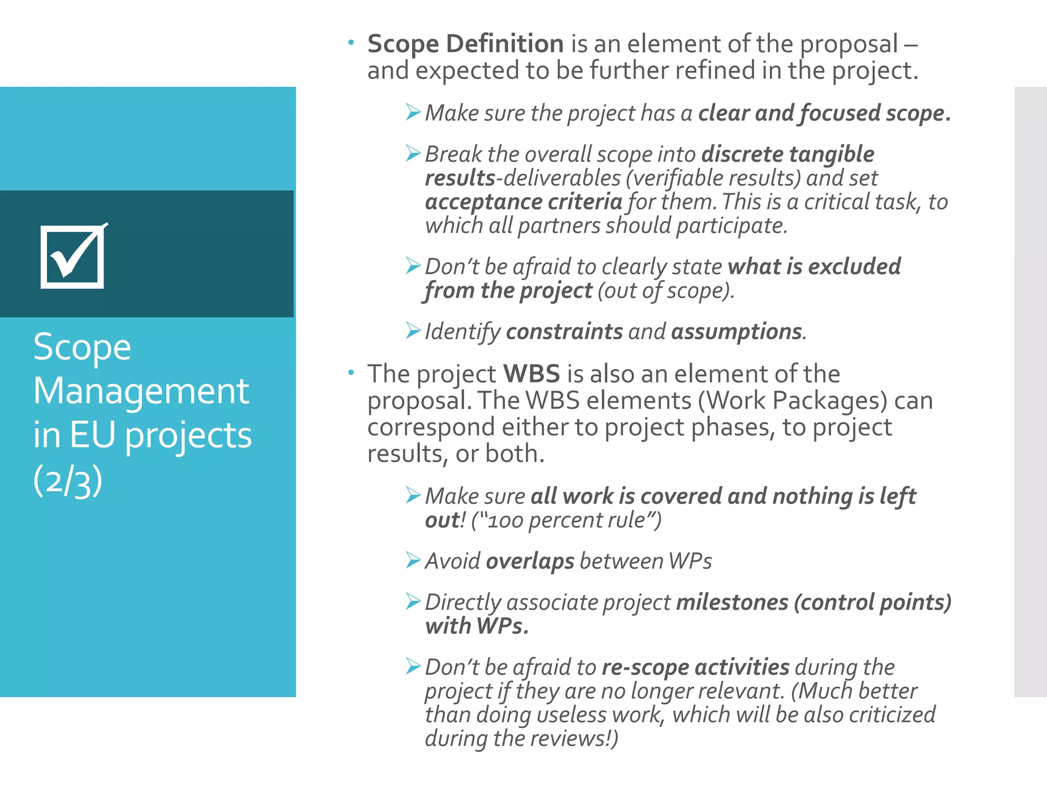 Scope
Management
in EU projects
(2/3)
 Scope Definition is an element of the proposal –
and expected to be further refined in the project.
Make sure the project has a clear and focused scope.
Break the overall scope into discrete tangible
results-deliverables (verifiable results) and set
acceptance criteria for them.This is a critical task, to
which all partners should participate.
Don’t be afraid to clearly state what is excluded
from the project (out of scope).
Identify constraints and assumptions.
 The project WBS is also an element of the
proposal.TheWBS elements (Work Packages) can
correspond either to project phases, to project
results, or both.
Make sure all work is covered and nothing is left
out! (“100 percent rule”)
Avoid overlaps betweenWPs
Directly associate project milestones (control points)
withWPs.
Don’t be afraid to re-scope activities during the
project if they are no longer relevant. (Much better
than doing useless work, which will be also criticized
during the reviews!)

 