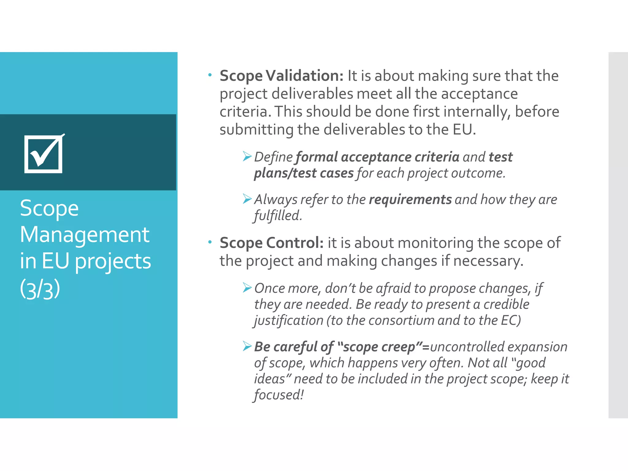 Scope
Management
in EU projects
(3/3)
 ScopeValidation: It is about making sure that the
project deliverables meet all the acceptance
criteria.This should be done first internally, before
submitting the deliverables to the EU.
Define formal acceptance criteria and test
plans/test cases for each project outcome.
Always refer to the requirements and how they are
fulfilled.
 Scope Control: it is about monitoring the scope of
the project and making changes if necessary.
Once more, don’t be afraid to propose changes, if
they are needed. Be ready to present a credible
justification (to the consortium and to the EC)
Be careful of “scope creep”=uncontrolled expansion
of scope, which happens very often. Not all “good
ideas” need to be included in the project scope; keep it
focused!

 
