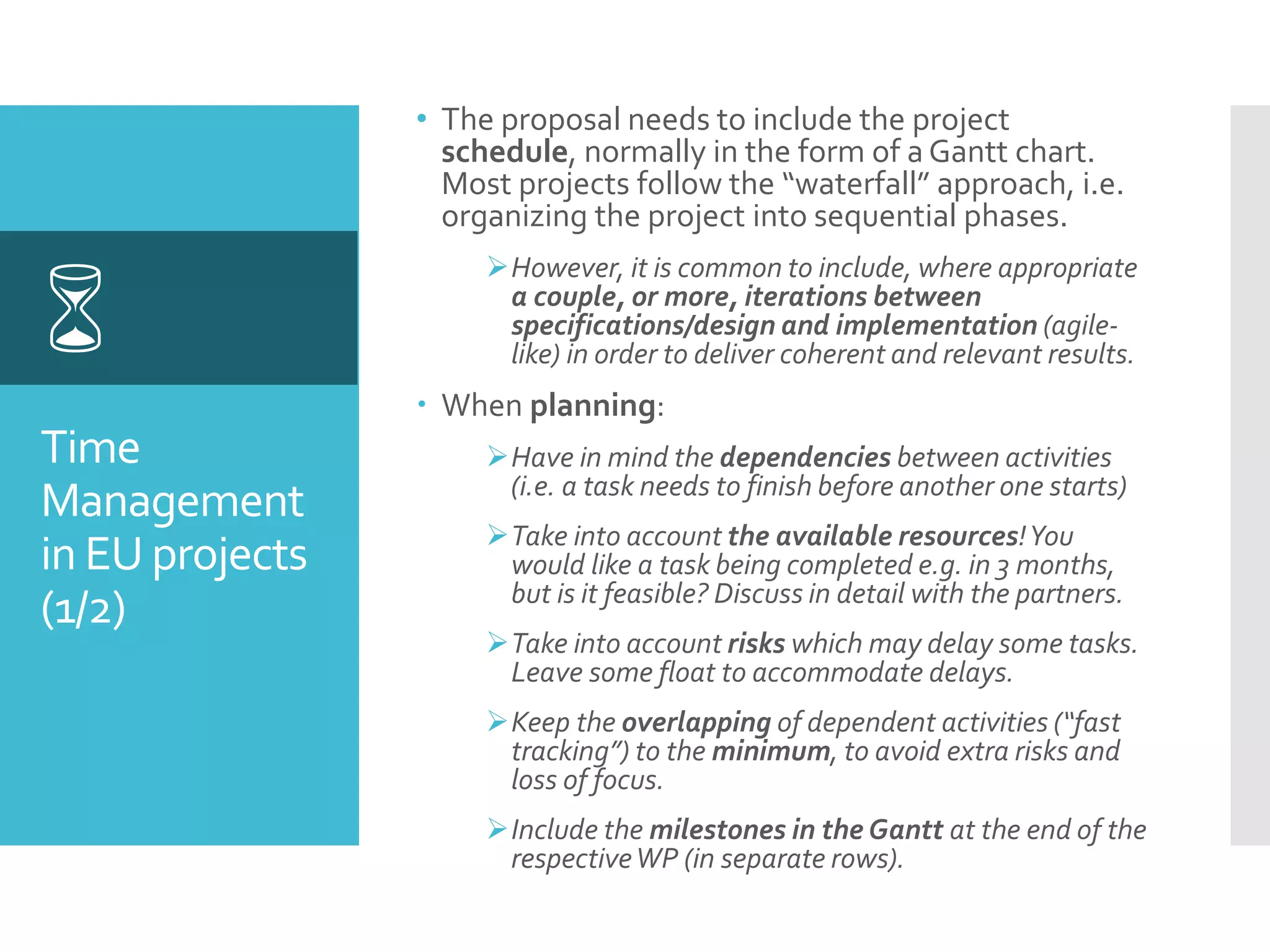 Time
Management
in EU projects
(1/2)

• The proposal needs to include the project
schedule, normally in the form of a Gantt chart.
Most projects follow the “waterfall” approach, i.e.
organizing the project into sequential phases.
However, it is common to include, where appropriate
a couple, or more, iterations between
specifications/design and implementation (agile-
like) in order to deliver coherent and relevant results.
 When planning:
Have in mind the dependencies between activities
(i.e. a task needs to finish before another one starts)
Take into account the available resources!You
would like a task being completed e.g. in 3 months,
but is it feasible? Discuss in detail with the partners.
Take into account risks which may delay some tasks.
Leave some float to accommodate delays.
Keep the overlapping of dependent activities (“fast
tracking”) to the minimum, to avoid extra risks and
loss of focus.
Include the milestones in the Gantt at the end of the
respectiveWP (in separate rows).
 