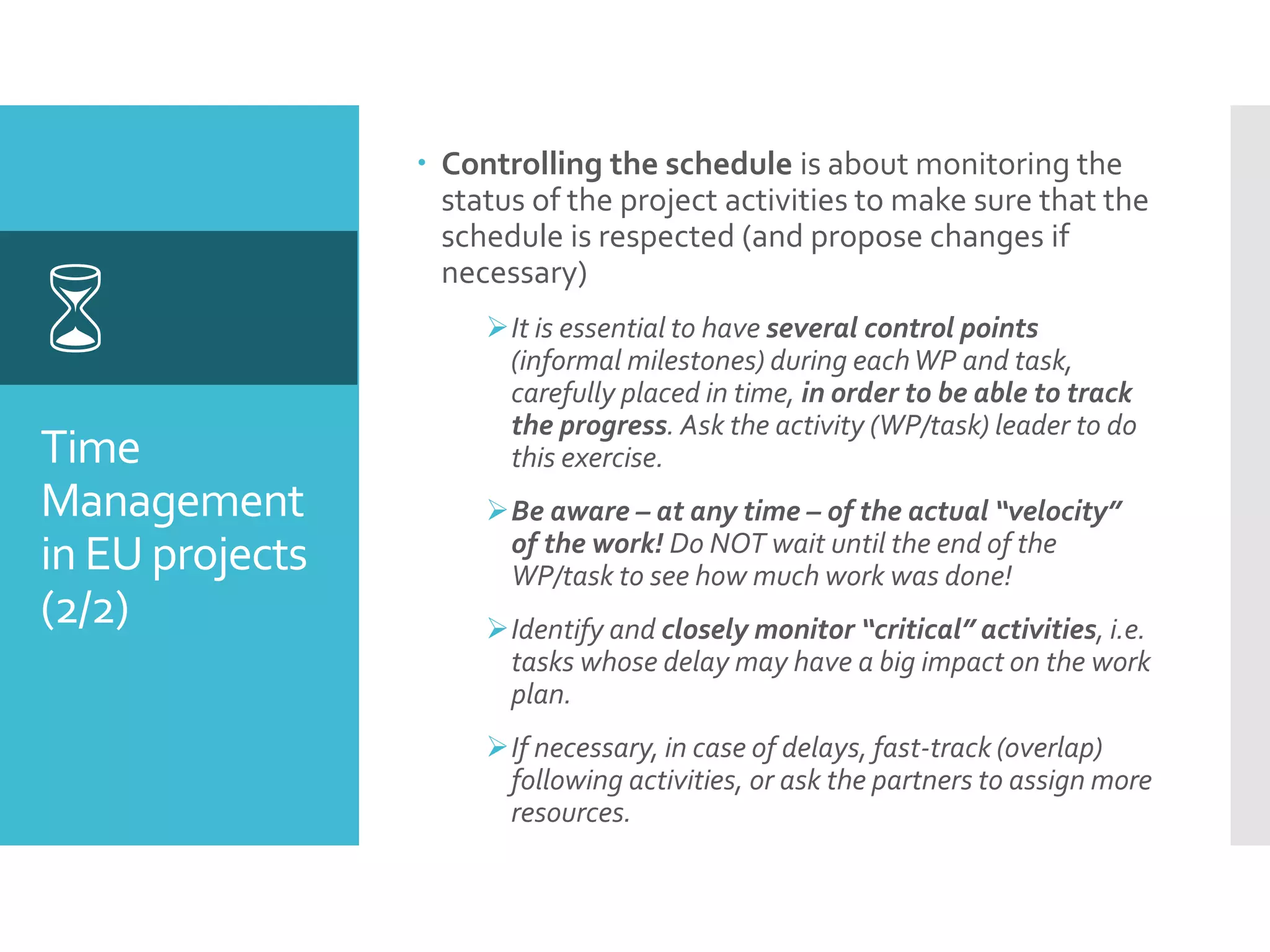 Time
Management
in EU projects
(2/2)

 Controlling the schedule is about monitoring the
status of the project activities to make sure that the
schedule is respected (and propose changes if
necessary)
It is essential to have several control points
(informal milestones) during eachWP and task,
carefully placed in time, in order to be able to track
the progress. Ask the activity (WP/task) leader to do
this exercise.
Be aware – at any time – of the actual “velocity”
of the work! Do NOT wait until the end of the
WP/task to see how much work was done!
Identify and closely monitor “critical” activities, i.e.
tasks whose delay may have a big impact on the work
plan.
If necessary, in case of delays, fast-track (overlap)
following activities, or ask the partners to assign more
resources.
 