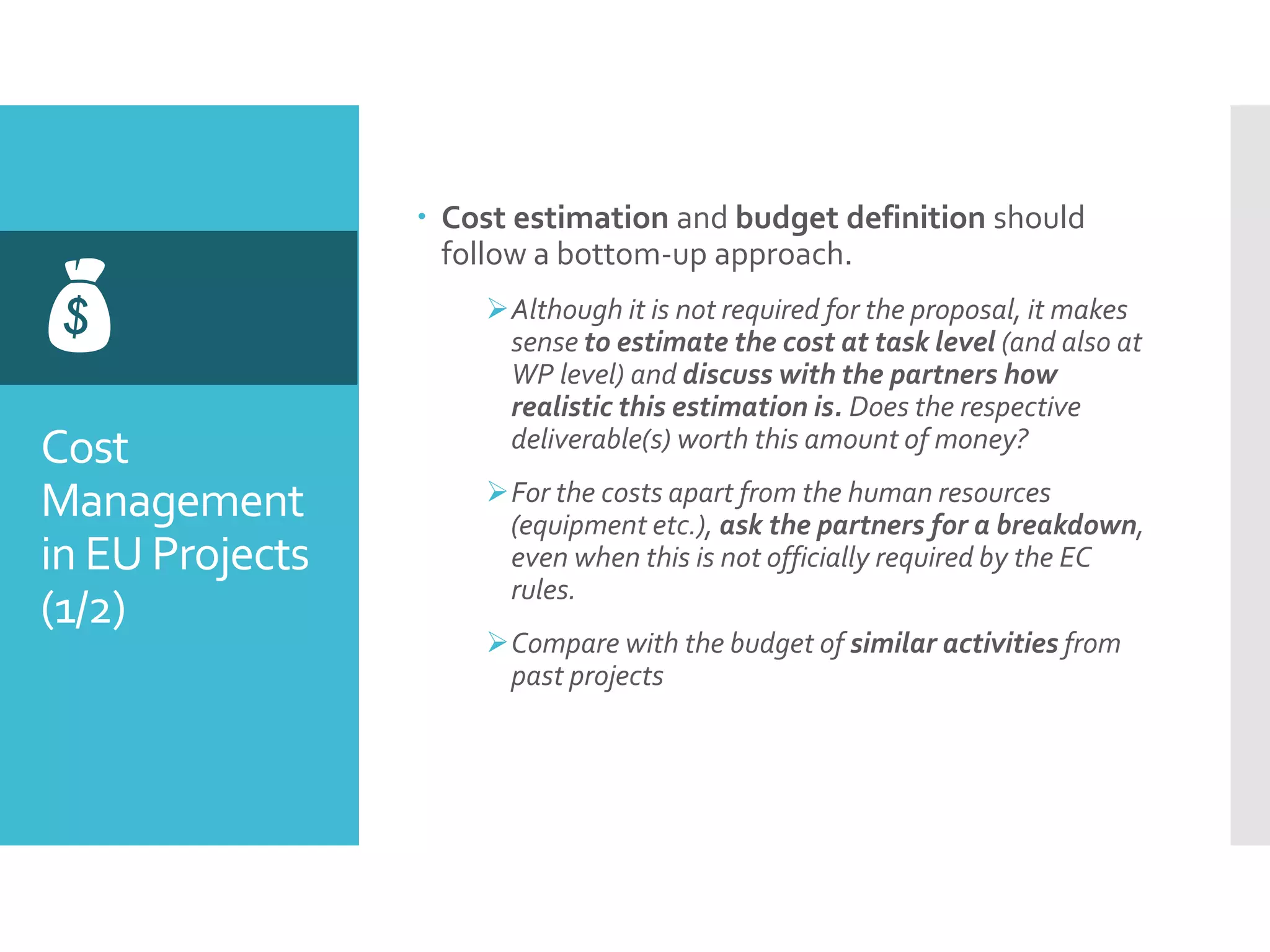 Cost
Management
in EU Projects
(1/2)

 Cost estimation and budget definition should
follow a bottom-up approach.
Although it is not required for the proposal, it makes
sense to estimate the cost at task level (and also at
WP level) and discuss with the partners how
realistic this estimation is. Does the respective
deliverable(s) worth this amount of money?
For the costs apart from the human resources
(equipment etc.), ask the partners for a breakdown,
even when this is not officially required by the EC
rules.
Compare with the budget of similar activities from
past projects
 