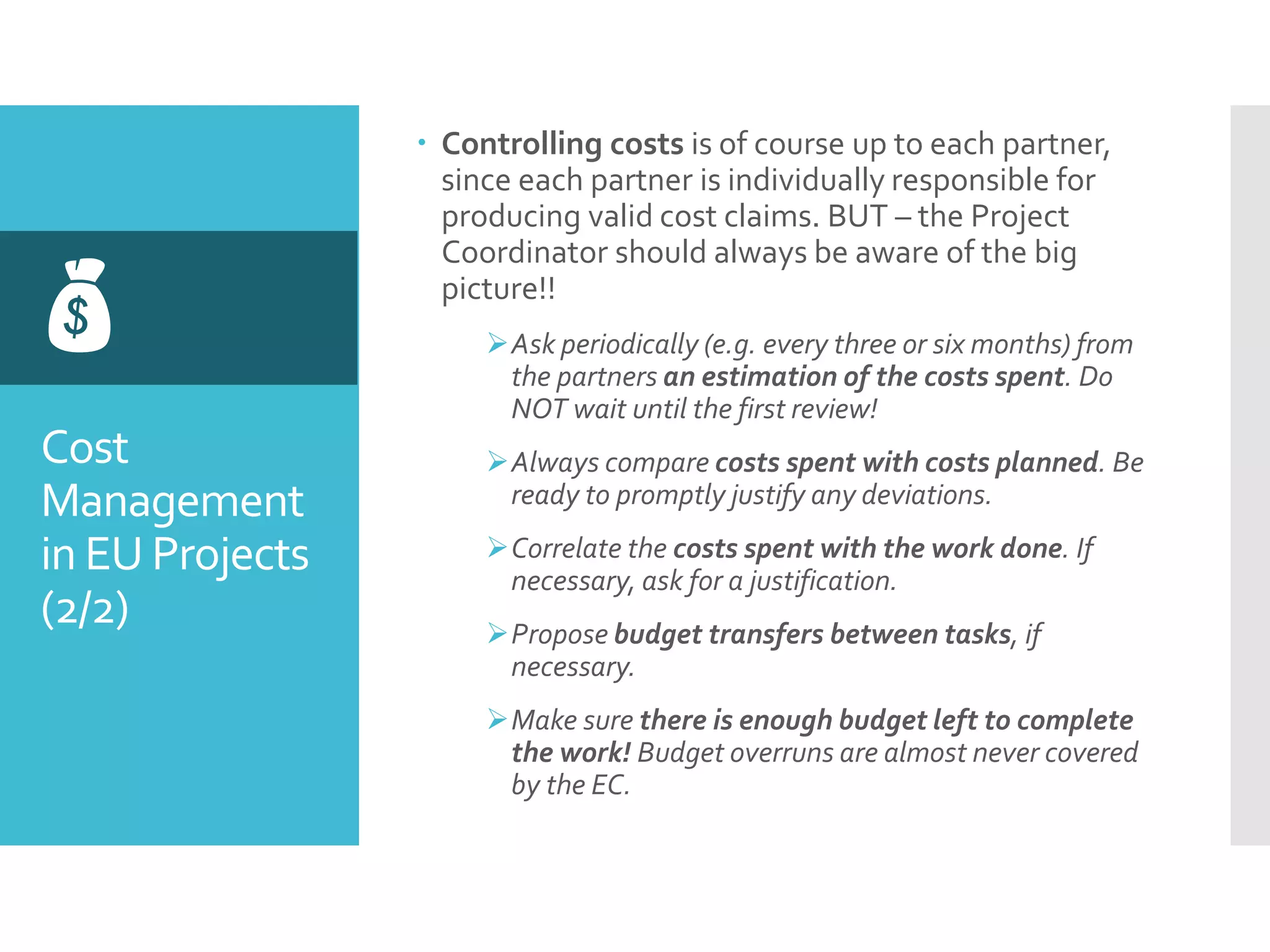 Cost
Management
in EU Projects
(2/2)

 Controlling costs is of course up to each partner,
since each partner is individually responsible for
producing valid cost claims. BUT – the Project
Coordinator should always be aware of the big
picture!!
Ask periodically (e.g. every three or six months) from
the partners an estimation of the costs spent. Do
NOT wait until the first review!
Always compare costs spent with costs planned. Be
ready to promptly justify any deviations.
Correlate the costs spent with the work done. If
necessary, ask for a justification.
Propose budget transfers between tasks, if
necessary.
Make sure there is enough budget left to complete
the work! Budget overruns are almost never covered
by the EC.
 