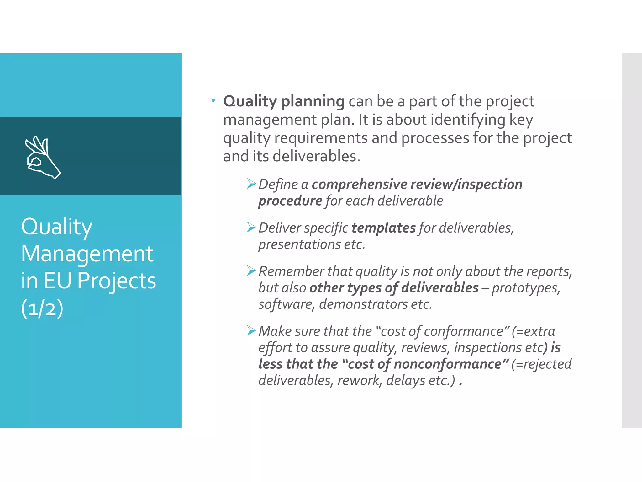 Quality
Management
in EU Projects
(1/2)

 Quality planning can be a part of the project
management plan. It is about identifying key
quality requirements and processes for the project
and its deliverables.
Define a comprehensive review/inspection
procedure for each deliverable
Deliver specific templates for deliverables,
presentations etc.
Remember that quality is not only about the reports,
but also other types of deliverables – prototypes,
software, demonstrators etc.
Make sure that the “cost of conformance” (=extra
effort to assure quality, reviews, inspections etc) is
less that the “cost of nonconformance” (=rejected
deliverables, rework, delays etc.) .
 