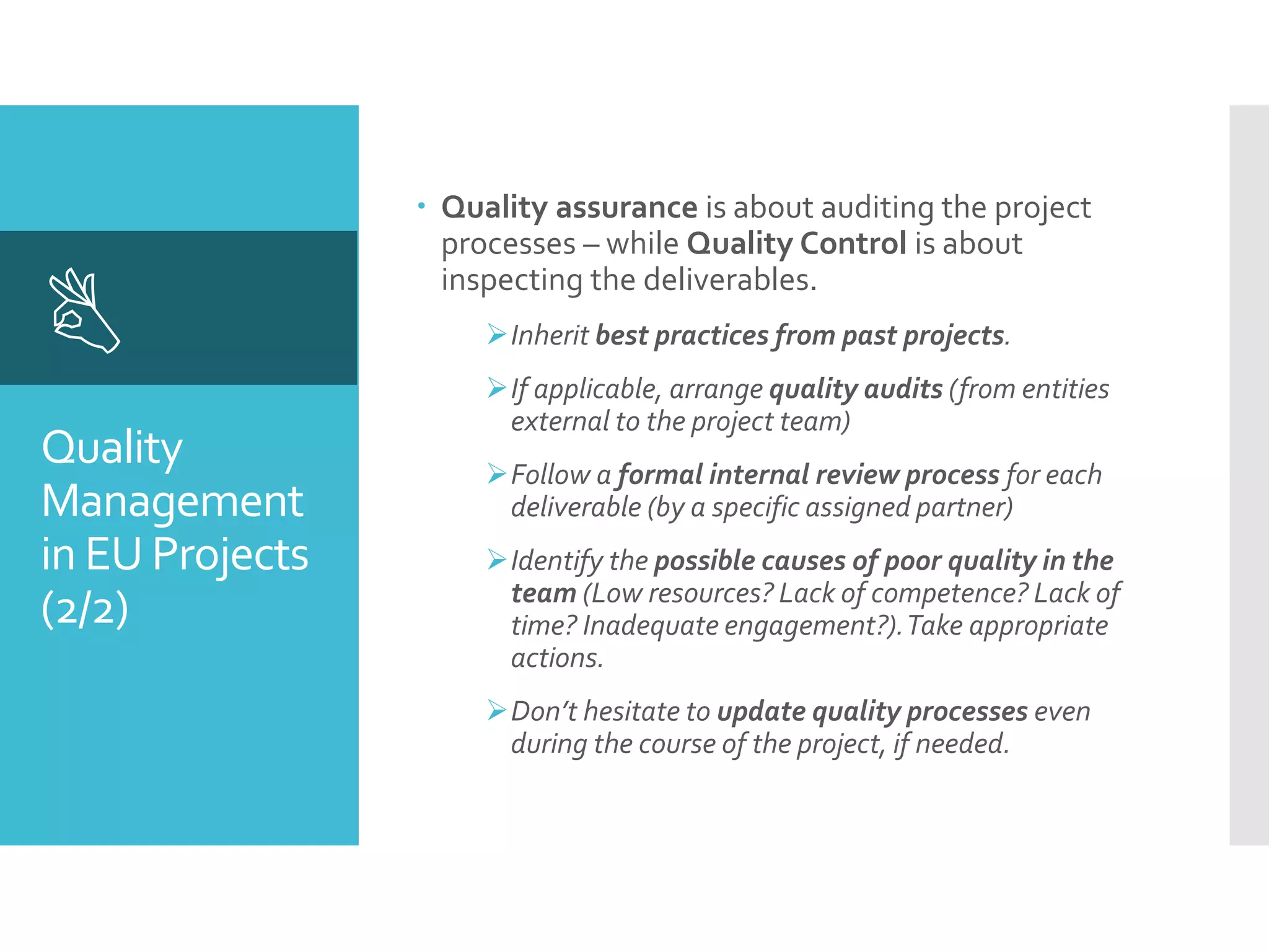 Quality
Management
in EU Projects
(2/2)

 Quality assurance is about auditing the project
processes – while Quality Control is about
inspecting the deliverables.
Inherit best practices from past projects.
If applicable, arrange quality audits (from entities
external to the project team)
Follow a formal internal review process for each
deliverable (by a specific assigned partner)
Identify the possible causes of poor quality in the
team (Low resources? Lack of competence? Lack of
time? Inadequate engagement?).Take appropriate
actions.
Don’t hesitate to update quality processes even
during the course of the project, if needed.
 