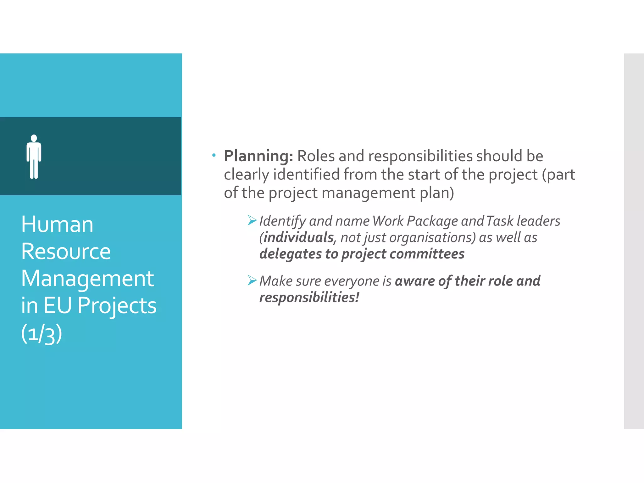 Human
Resource
Management
in EU Projects
(1/3)
  Planning: Roles and responsibilities should be
clearly identified from the start of the project (part
of the project management plan)
Identify and nameWork Package andTask leaders
(individuals, not just organisations) as well as
delegates to project committees
Make sure everyone is aware of their role and
responsibilities!
 